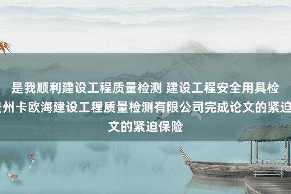 是我顺利建设工程质量检测 建设工程安全用具检测 贵州卡欧海建设工程质量检测有限公司完成论文的紧迫保险